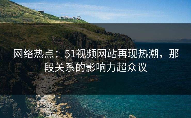 网络热点：51视频网站再现热潮，那段关系的影响力超众议