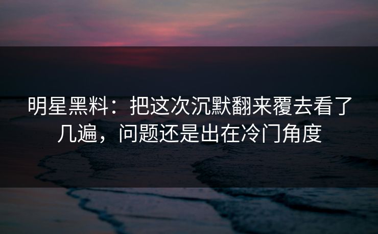 明星黑料：把这次沉默翻来覆去看了几遍，问题还是出在冷门角度
