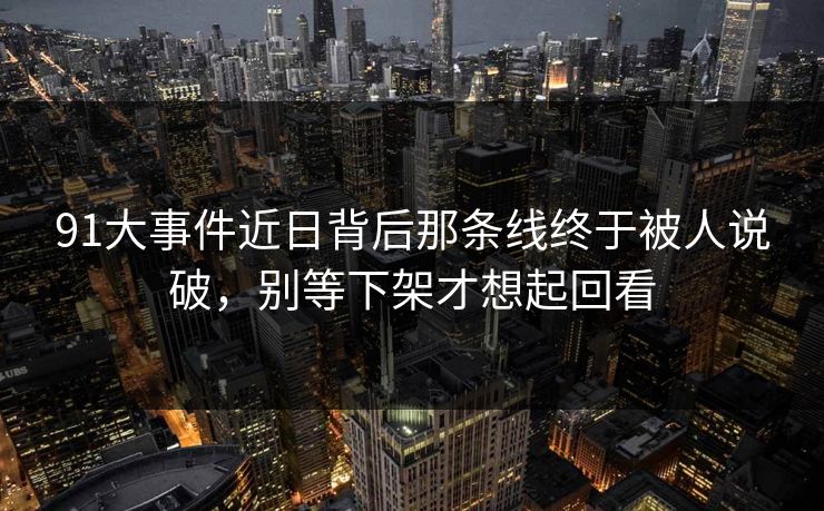 91大事件近日背后那条线终于被人说破，别等下架才想起回看